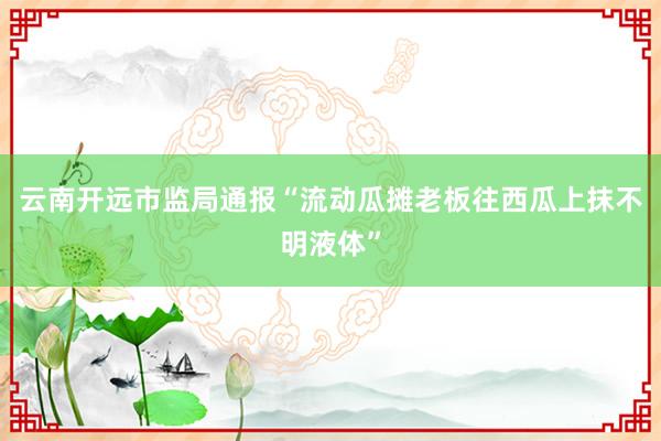 云南开远市监局通报“流动瓜摊老板往西瓜上抹不明液体”