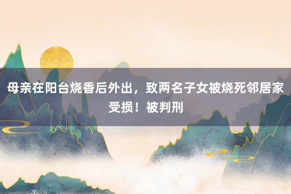 母亲在阳台烧香后外出，致两名子女被烧死邻居家受损！被判刑