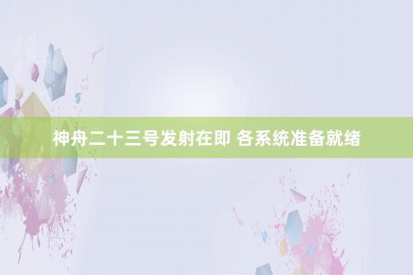神舟二十三号发射在即 各系统准备就绪