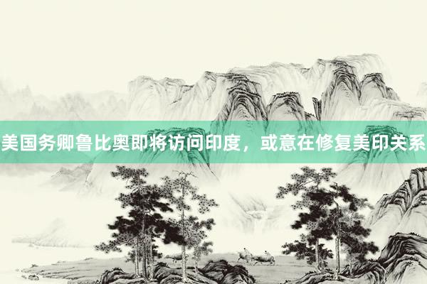 美国务卿鲁比奥即将访问印度，或意在修复美印关系