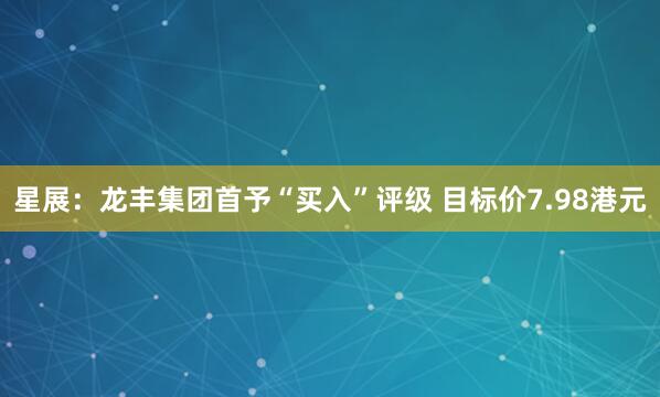 星展：龙丰集团首予“买入”评级 目标价7.98港元