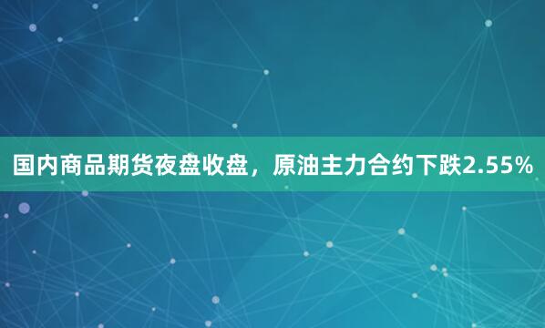 国内商品期货夜盘收盘，原油主力合约下跌2.55%