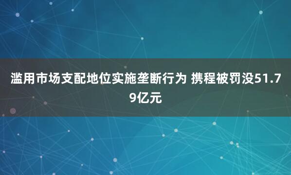滥用市场支配地位实施垄断行为 携程被罚没51.79亿元