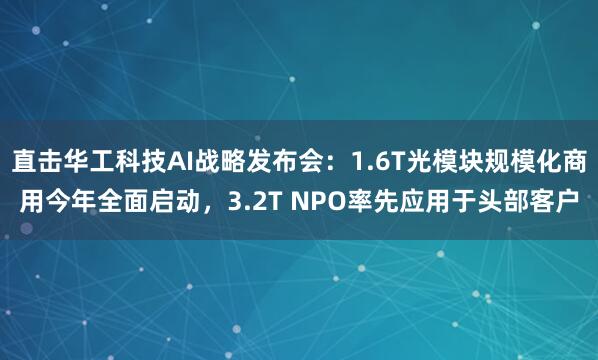 直击华工科技AI战略发布会：1.6T光模块规模化商用今年全面启动，3.2T NPO率先应用于头部客户
