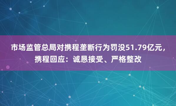 市场监管总局对携程垄断行为罚没51.79亿元，携程回应：诚恳接受、严格整改