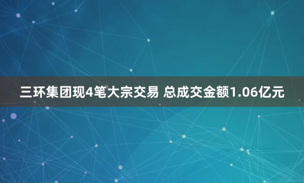 三环集团现4笔大宗交易 总成交金额1.06亿元