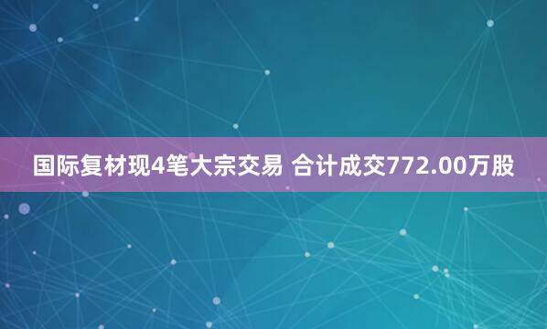 国际复材现4笔大宗交易 合计成交772.00万股