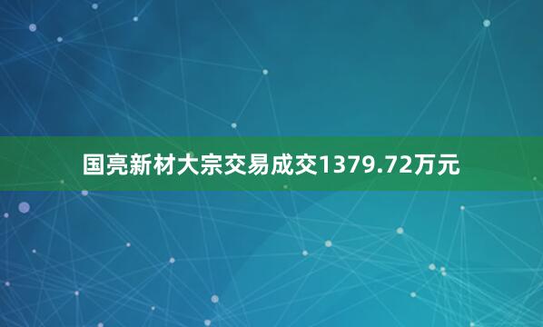国亮新材大宗交易成交1379.72万元