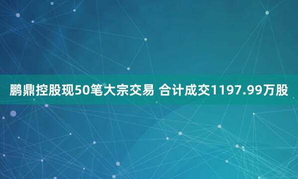 鹏鼎控股现50笔大宗交易 合计成交1197.99万股
