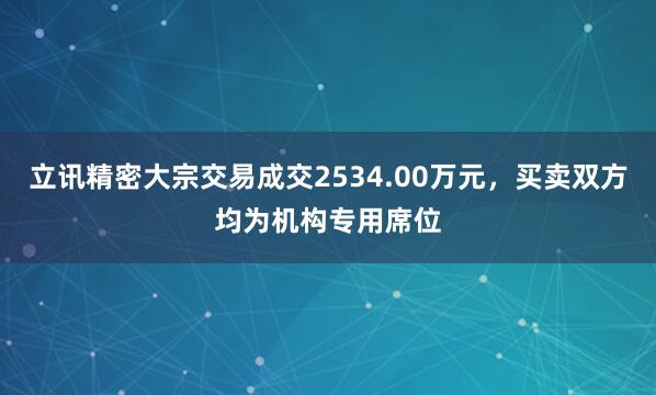 立讯精密大宗交易成交2534.00万元，买卖双方均为机构专用席位