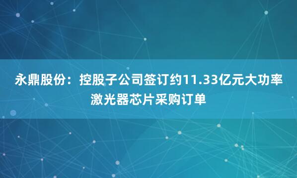 永鼎股份：控股子公司签订约11.33亿元大功率激光器芯片采购订单