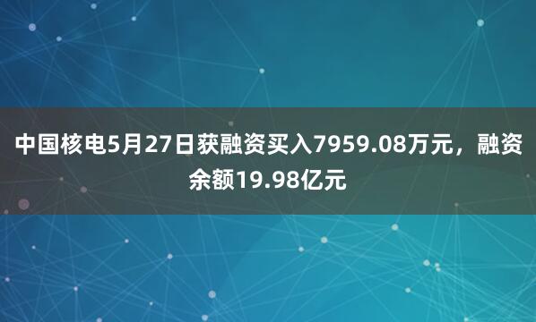 中国核电5月27日获融资买入7959.08万元，融资余额19.98亿元