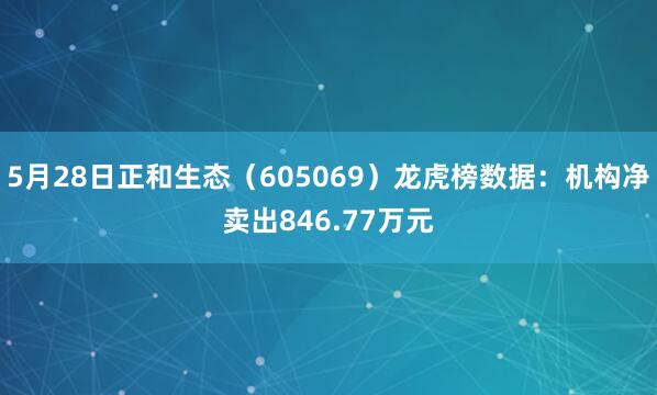 5月28日正和生态(605069)龙虎榜数据:机构净卖出846.77万元
