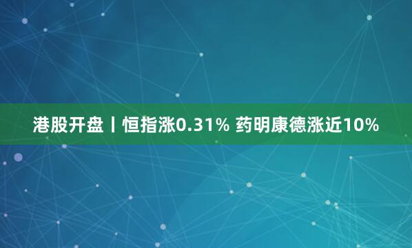 港股开盘丨恒指涨0.31% 药明康德涨近10%