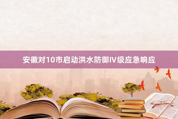 安徽对10市启动洪水防御Ⅳ级应急响应
