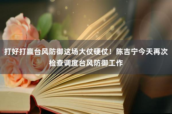 打好打赢台风防御这场大仗硬仗！陈吉宁今天再次检查调度台风防御工作