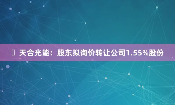 ​天合光能：股东拟询价转让公司1.55%股份