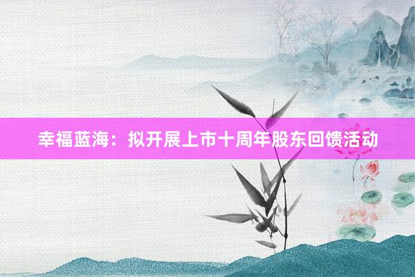 幸福蓝海：拟开展上市十周年股东回馈活动