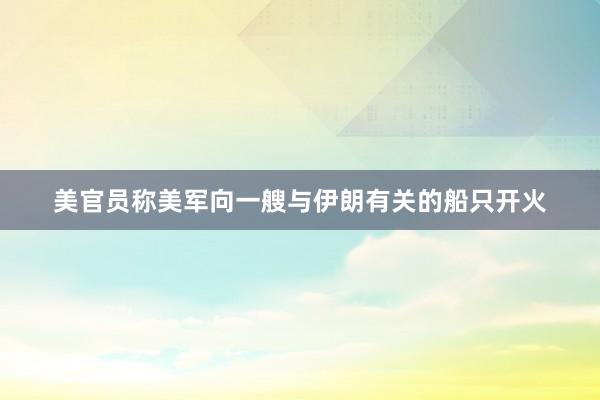 美官员称美军向一艘与伊朗有关的船只开火