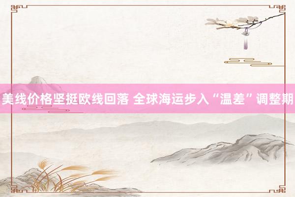 美线价格坚挺欧线回落 全球海运步入“温差”调整期