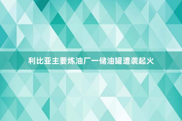 利比亚主要炼油厂一储油罐遭袭起火