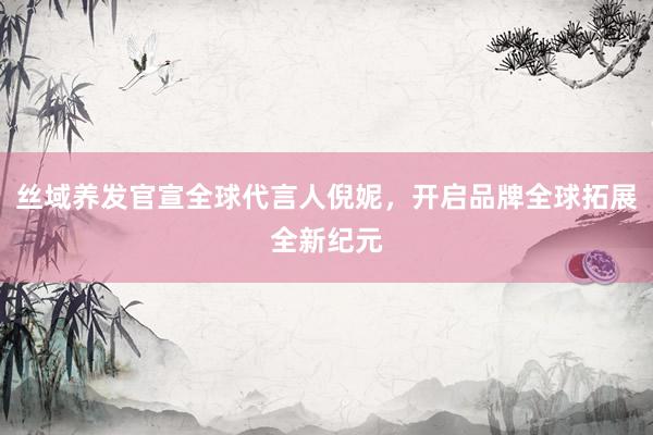 丝域养发官宣全球代言人倪妮，开启品牌全球拓展全新纪元