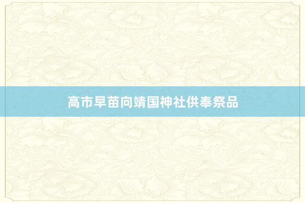 高市早苗向靖国神社供奉祭品