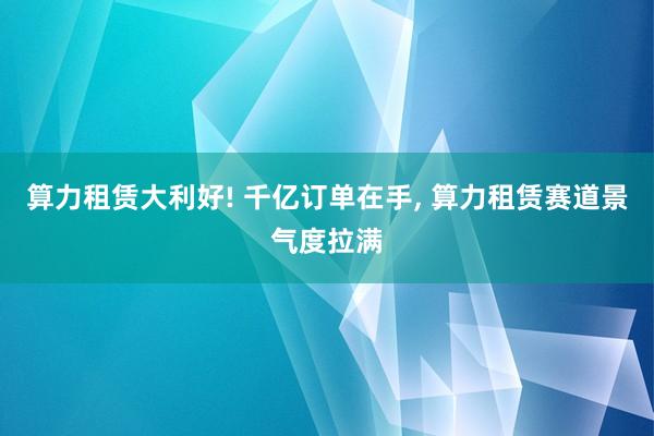 算力租赁大利好! 千亿订单在手, 算力租赁赛道景气度拉满