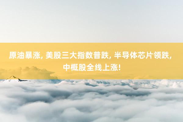 原油暴涨, 美股三大指数普跌, 半导体芯片领跌, 中概股全线上涨!