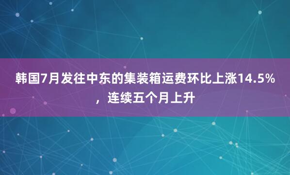 韩国7月发往中东的集装箱运费环比上涨14.5%，连续五个月上升