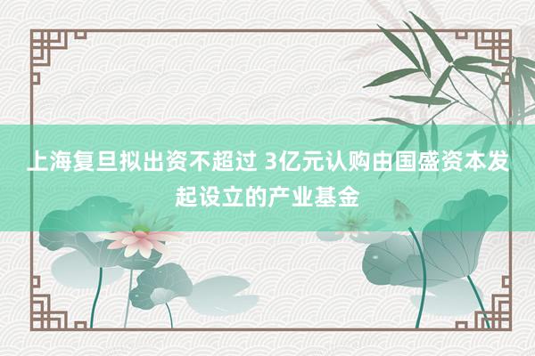 上海复旦拟出资不超过 3亿元认购由国盛资本发起设立的产业基金