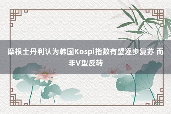 摩根士丹利认为韩国Kospi指数有望逐步复苏 而非V型反转