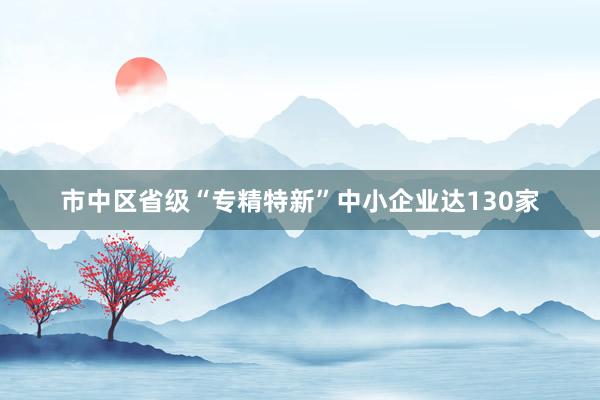 市中区省级“专精特新”中小企业达130家