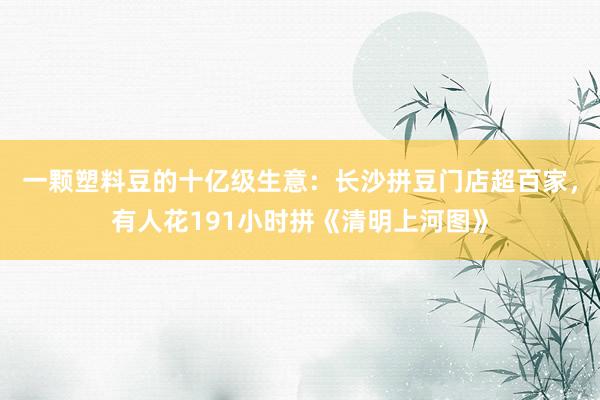 一颗塑料豆的十亿级生意：长沙拼豆门店超百家，有人花191小时拼《清明上河图》