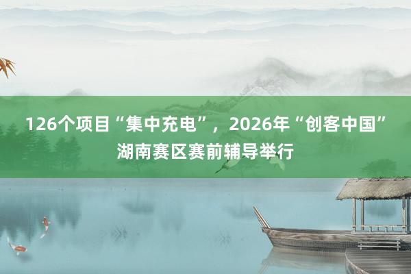 126个项目“集中充电”，2026年“创客中国”湖南赛区赛前辅导举行