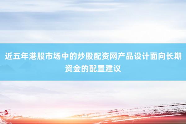 近五年港股市场中的炒股配资网产品设计面向长期资金的配置建议