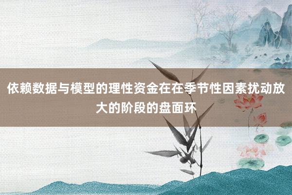 依赖数据与模型的理性资金在在季节性因素扰动放大的阶段的盘面环
