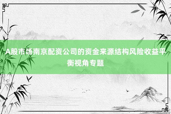 A股市场南京配资公司的资金来源结构风险收益平衡视角专题
