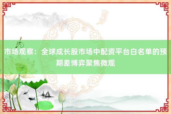 市场观察：全球成长股市场中配资平台白名单的预期差博弈聚焦微观