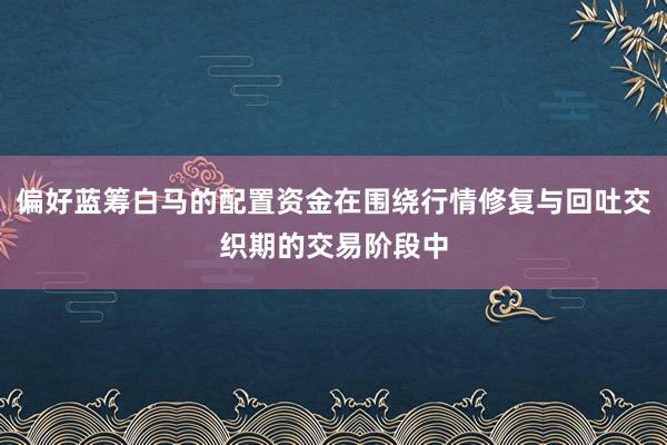 偏好蓝筹白马的配置资金在围绕行情修复与回吐交织期的交易阶段中