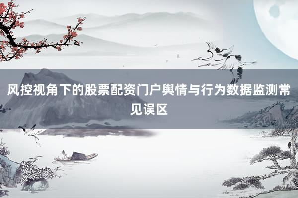 风控视角下的股票配资门户舆情与行为数据监测常见误区