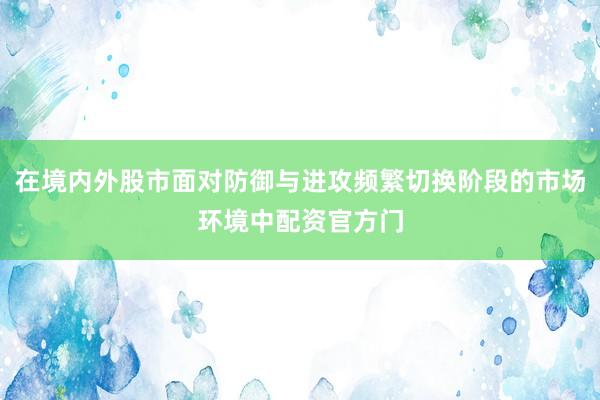 在境内外股市面对防御与进攻频繁切换阶段的市场环境中配资官方门