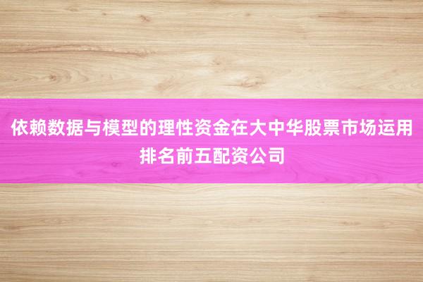 依赖数据与模型的理性资金在大中华股票市场运用排名前五配资公司