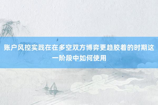 账户风控实践在在多空双方博弈更趋胶着的时期这一阶段中如何使用
