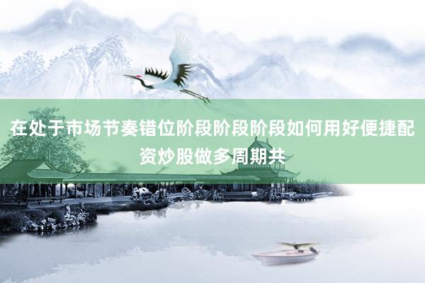 在处于市场节奏错位阶段阶段阶段如何用好便捷配资炒股做多周期共