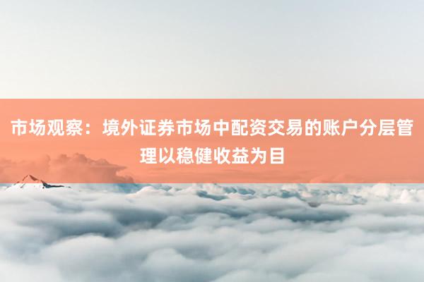 市场观察：境外证券市场中配资交易的账户分层管理以稳健收益为目
