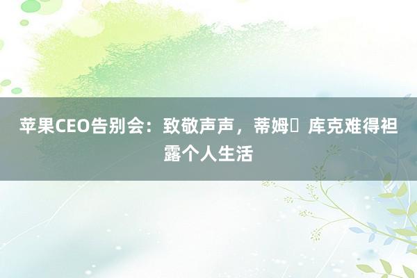苹果CEO告别会：致敬声声，蒂姆・库克难得袒露个人生活