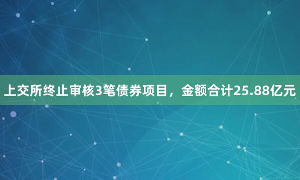 上交所终止审核3笔债券项目，金额合计25.88亿元