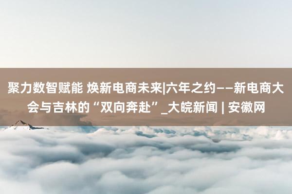 聚力数智赋能 焕新电商未来|六年之约——新电商大会与吉林的“双向奔赴”_大皖新闻 | 安徽网