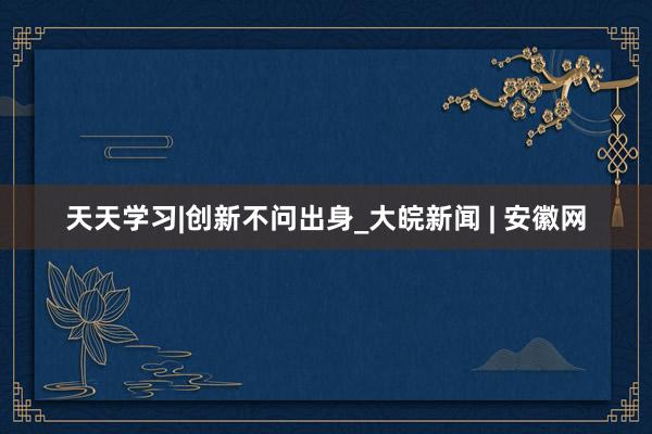 天天学习|创新不问出身_大皖新闻 | 安徽网